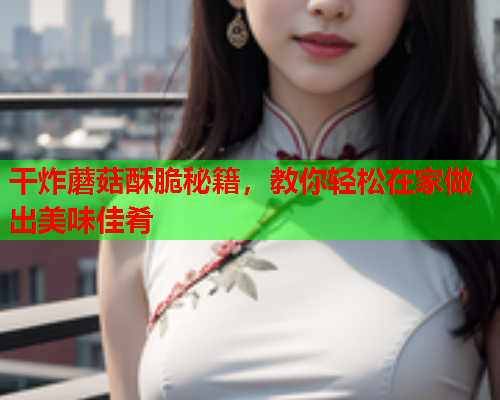 干炸蘑菇酥脆秘籍，教你轻松在家做出美味佳肴