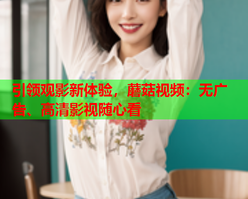 引领观影新体验，蘑菇视频：无广告、高清影视随心看