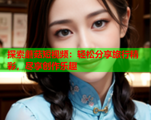 探索蘑菇短视频：轻松分享旅行精彩，尽享创作乐趣