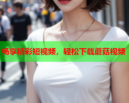 畅享精彩短视频，轻松下载蘑菇视频