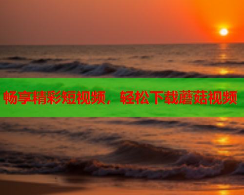 畅享精彩短视频，轻松下载蘑菇视频