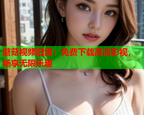 蘑菇视频旧版：免费下载高清影视，畅享无限乐趣