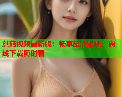 蘑菇视频最新版：畅享超清影视，离线下载随时看