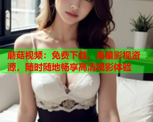 蘑菇视频：免费下载，海量影视资源，随时随地畅享高清观影体验