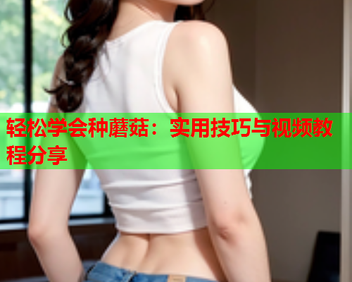 轻松学会种蘑菇：实用技巧与视频教程分享