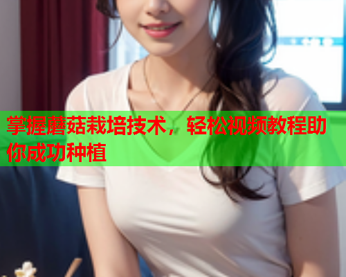 掌握蘑菇栽培技术，轻松视频教程助你成功种植