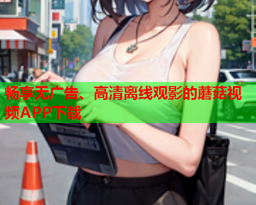 畅享无广告、高清离线观影的蘑菇视频APP下载