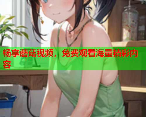 畅享蘑菇视频，免费观看海量精彩内容