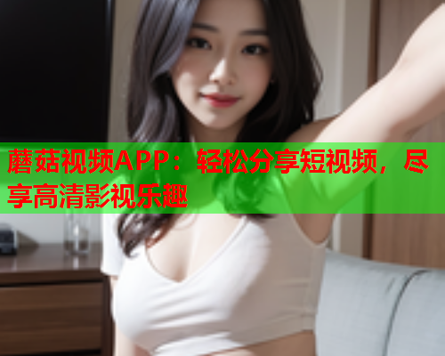 蘑菇视频APP：轻松分享短视频，尽享高清影视乐趣